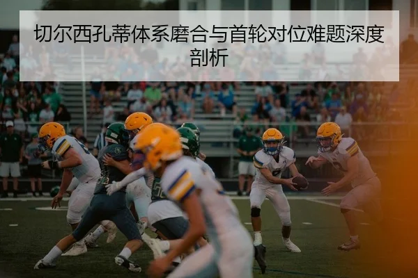 切尔西孔蒂体系磨合与首轮对位难题深度剖析